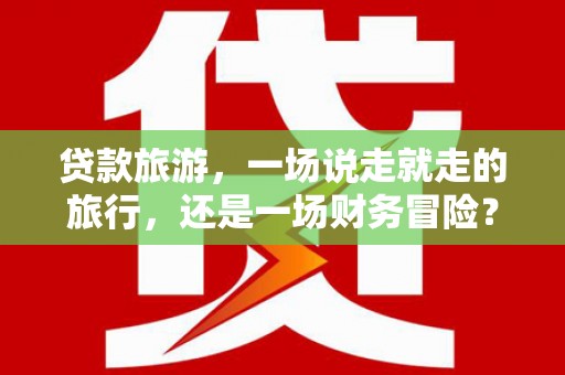 武鸣贷款旅游，一场说走就走的旅行，还是一场财务冒险？